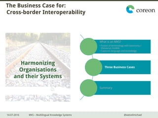 14-07-2016 MKS – Multilingual Knowledge Systems @wetzelmichael
The Business Case for:
Cross-border Interoperability
What is an MKS?
• Fusion of terminology with taxonomy /
thesaurus models
• Captures language and knowledge
Three Business Cases
Summary
Harmonizing
Organisations
and their Systems
 
