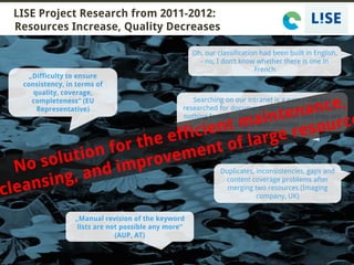 14-07-2016 MKS – Multilingual Knowledge Systems @wetzelmichael
LISE Project Research from 2011-2012:
Resources Increase, Quality Decreases
3
Oh, our classification had been built in English,
- no, I don‘t know whether there is one in
French
Searching on our intranet is a pain – I‘ve just
researched for documents containing LCD screen –
nothing found! ... Should have known that they are
all tagged with monitor.
„Manual revision of the keyword
lists are not possible any more“
(AUP, AT)
Duplicates, inconsistencies, gaps and
content coverage problems after
merging two resources (Imaging
company, UK)
„Difficulty to ensure
consistency, in terms of
quality, coverage,
completeness“ (EU
Representative)
 