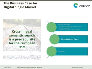 14-07-2016 MKS – Multilingual Knowledge Systems @wetzelmichael
The Business Case for:
Digital Single Market
What is an MKS?
• Fusion of terminology with taxonomy /
thesaurus models
• Captures language and knowledge
Three Business Cases
Summary
Cross-lingual
semantic search
is a pre-requisite
for the European
DSM
 