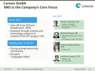 14-07-2016 MKS – Multilingual Knowledge Systems @wetzelmichael
Coreon GmbH
MKS is the Company’s Core Focus
• Spin-off from ESTeam
(established 1995)
• Initiated through market and
technology research in
context of EU FP7 project LISE
Since 2012
• Strong entrepreneurship
community
• Europe’s
“Language Valley”
Headquarter in Berlin
48
Jochen Hummel, CEO
• founder of TRADOS
• ESTeam CEO, Chair of
LTInnovate
Michael Wetzel, MD
• TRADOS/SDL MultiTerm (1997-
2011)
• Contributor to TMX, TBX, OLIF
Gudrun Magnusdottir,
CSO
• ESTeam CSO
Lambros Kranias, CTO
• ESTeam CTO
• 20+ years NLP
Key Staff
 