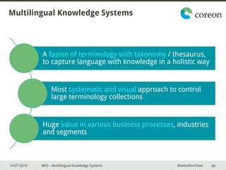 14-07-2016 MKS – Multilingual Knowledge Systems @wetzelmichael
Multilingual Knowledge Systems
A fusion of terminology with taxonomy / thesaurus,
to capture language with knowledge in a holistic way
Most systematic and visual approach to control
large terminology collections
Huge value in various business processes, industries
and segments
49
 
