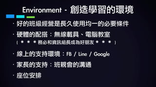 Environment	-	創造學習的環境
· 好的班級經營是長久使用均一的必要條件	
· 硬體的配搭：無線載具、電腦教室 
(	＊＊＊務必和資訊組長成為好朋友＊＊＊	)	
· 線上的支持環境：FB	/	Line	/	Google	
· 家長的支持：班親會的溝通	
· 座位安排
 