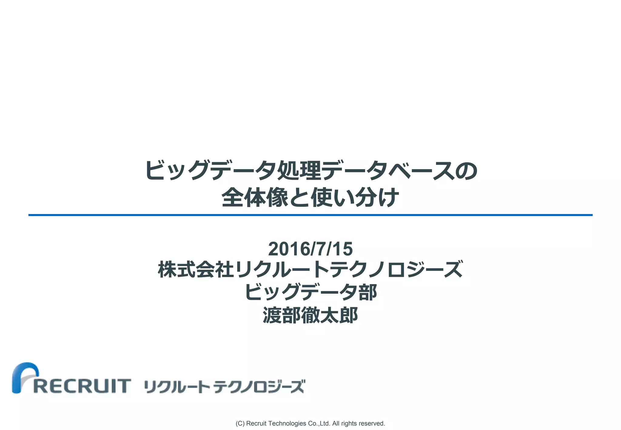 (C) Recruit Technologies Co.,Ltd. All rights reserved.
ビッグデータ処理データベースの
全体像と使い分け
2016/7/15
株式会社リクルートテクノロジーズ
ビッグデータ部
渡部徹太郎
 