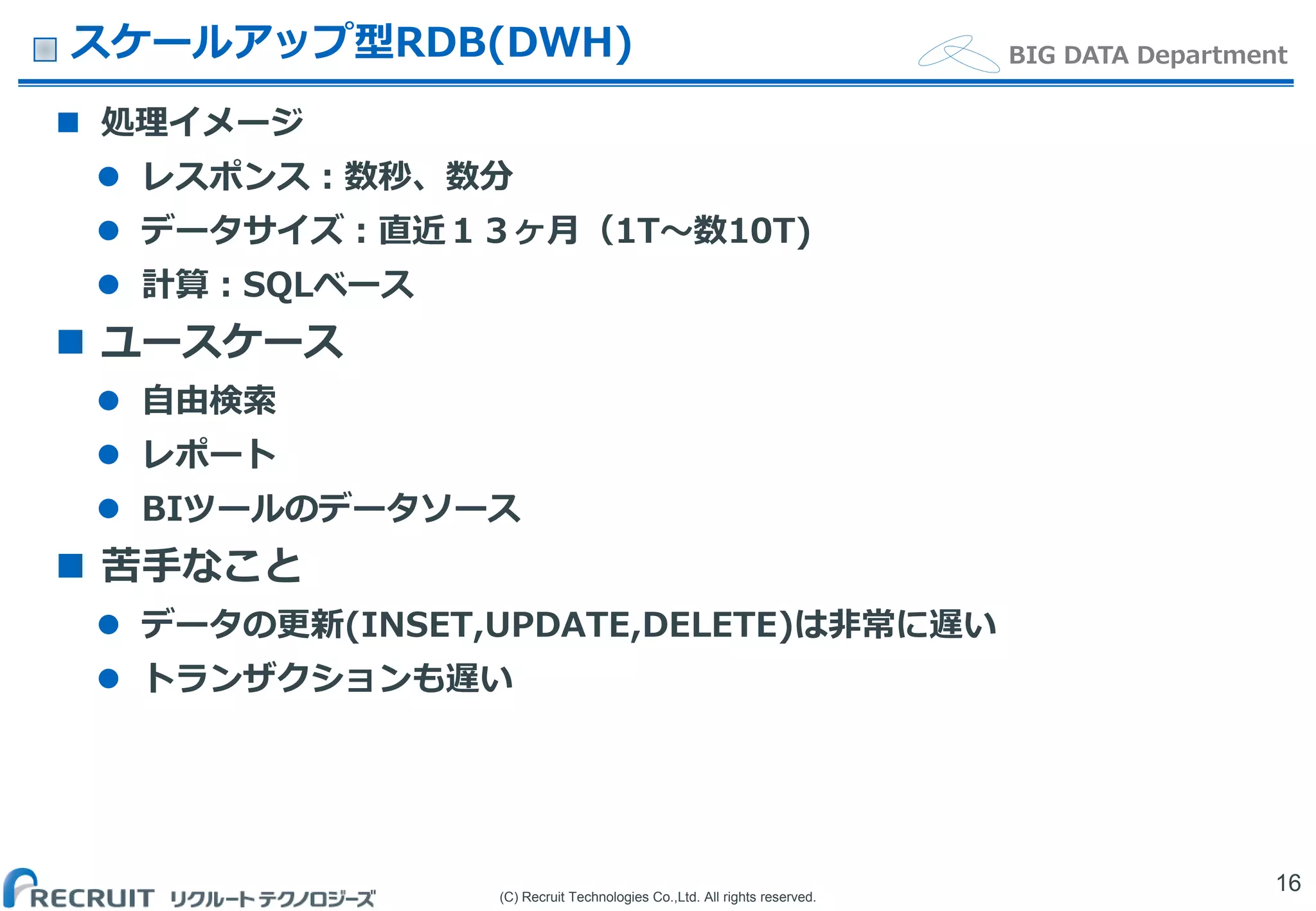 (C) Recruit Technologies Co.,Ltd. All rights reserved.
BIG DATA Departmentスケールアップ型RDB(DWH)
 処理イメージ
 レスポンス：数秒、数分
 データサイズ：直近１３ヶ月（1T〜数10T)
 計算：SQLベース
 ユースケース
 自由検索
 レポート
 BIツールのデータソース
 苦手なこと
 データの更新(INSET,UPDATE,DELETE)は非常に遅い
 トランザクションも遅い
16
 