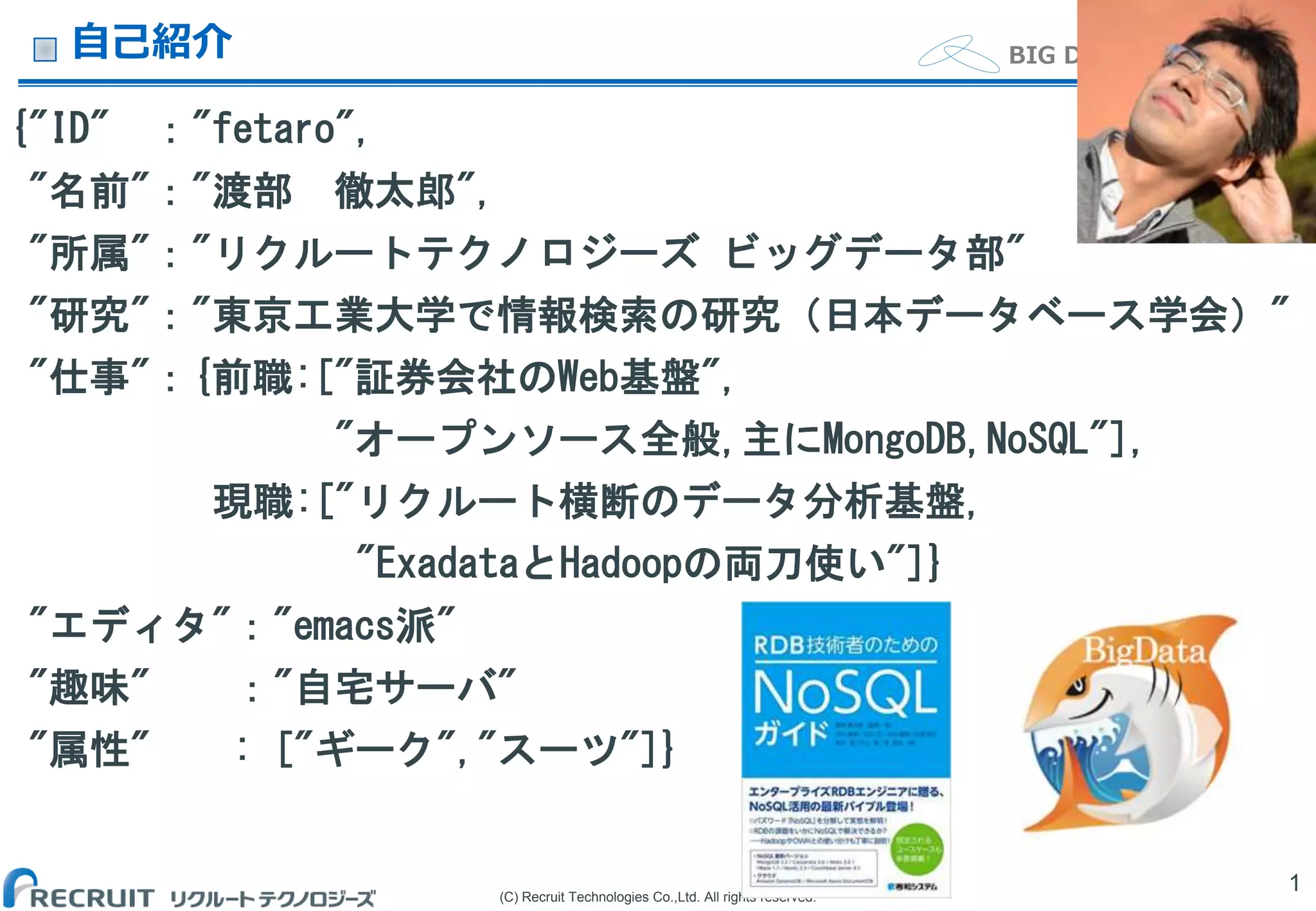 (C) Recruit Technologies Co.,Ltd. All rights reserved.
BIG DATA Department自己紹介
{"ID" ："fetaro",
"名前"："渡部 徹太郎",
"所属"："リクルートテクノロジーズ ビッグデータ部"
"研究"："東京工業大学で情報検索の研究（日本データベース学会）"
"仕事"：{前職:["証券会社のWeb基盤",
"オープンソース全般,主にMongoDB,NoSQL"],
現職:["リクルート横断のデータ分析基盤,
"ExadataとHadoopの両刀使い"]}
"エディタ"："emacs派"
"趣味" ："自宅サーバ"
"属性" : ["ギーク","スーツ"]}
1
 