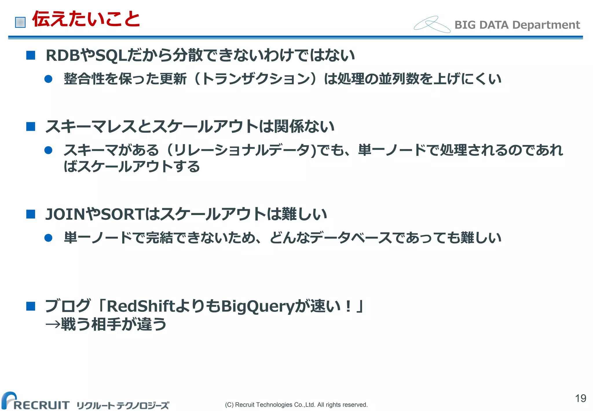 (C) Recruit Technologies Co.,Ltd. All rights reserved.
BIG DATA Department伝えたいこと
 RDBやSQLだから分散できないわけではない
 整合性を保った更新（トランザクション）は処理の並列数を上げにくい
 スキーマレスとスケールアウトは関係ない
 スキーマがある（リレーショナルデータ)でも、単一ノードで処理されるのであれ
ばスケールアウトする
 JOINやSORTはスケールアウトは難しい
 単一ノードで完結できないため、どんなデータベースであっても難しい
 ブログ「RedShiftよりもBigQueryが速い！」
→戦う相手が違う
19
 