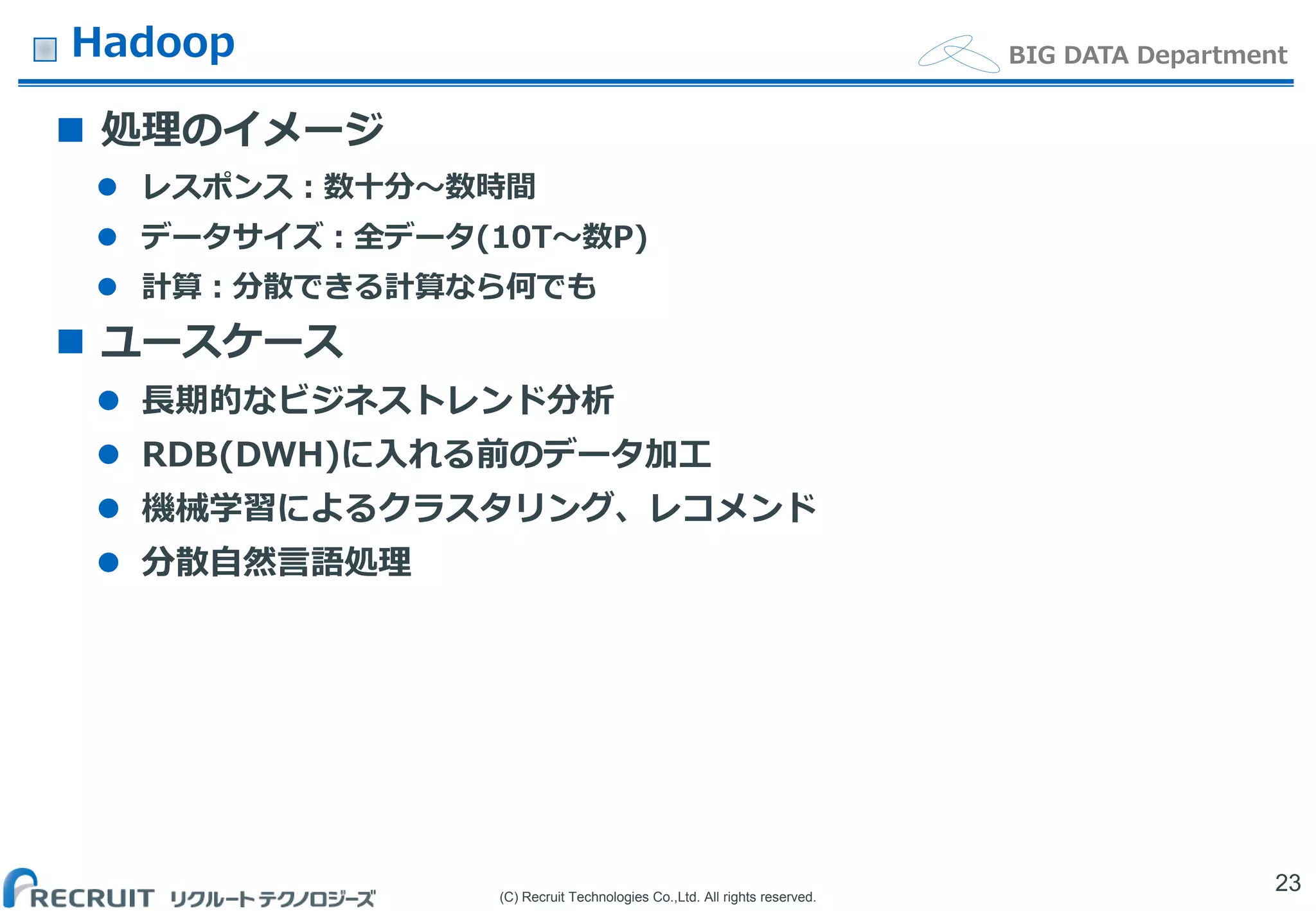 (C) Recruit Technologies Co.,Ltd. All rights reserved.
BIG DATA DepartmentHadoop
 処理のイメージ
 レスポンス：数十分〜数時間
 データサイズ：全データ(10T〜数P)
 計算：分散できる計算なら何でも
 ユースケース
 長期的なビジネストレンド分析
 RDB(DWH)に入れる前のデータ加工
 機械学習によるクラスタリング、レコメンド
 分散自然言語処理
23
 