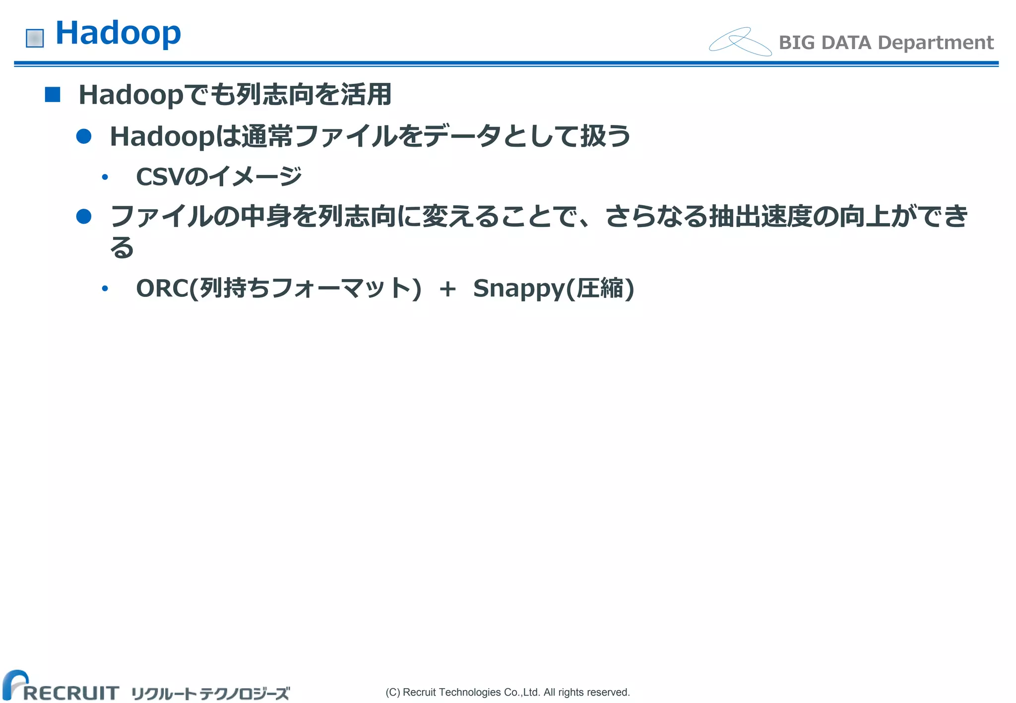 (C) Recruit Technologies Co.,Ltd. All rights reserved.
BIG DATA DepartmentHadoop
 Hadoopでも列志向を活用
 Hadoopは通常ファイルをデータとして扱う
• CSVのイメージ
 ファイルの中身を列志向に変えることで、さらなる抽出速度の向上ができ
る
• ORC(列持ちフォーマット) + Snappy(圧縮)
 