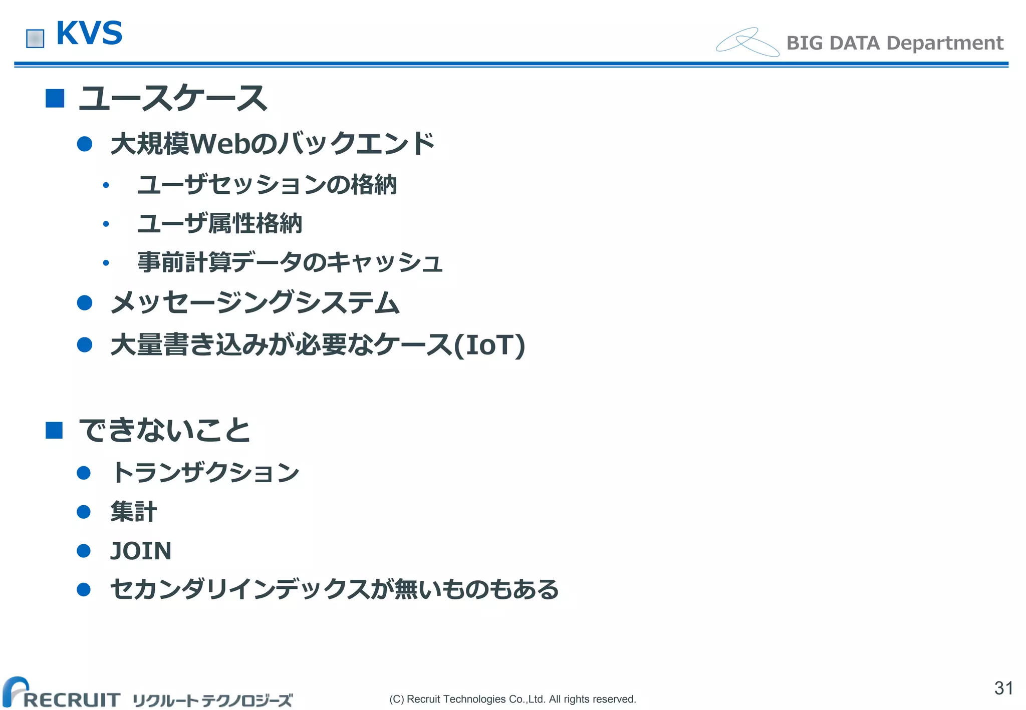 (C) Recruit Technologies Co.,Ltd. All rights reserved.
BIG DATA DepartmentKVS
 ユースケース
 大規模Webのバックエンド
• ユーザセッションの格納
• ユーザ属性格納
• 事前計算データのキャッシュ
 メッセージングシステム
 大量書き込みが必要なケース(IoT)
 できないこと
 トランザクション
 集計
 JOIN
 セカンダリインデックスが無いものもある
31
 