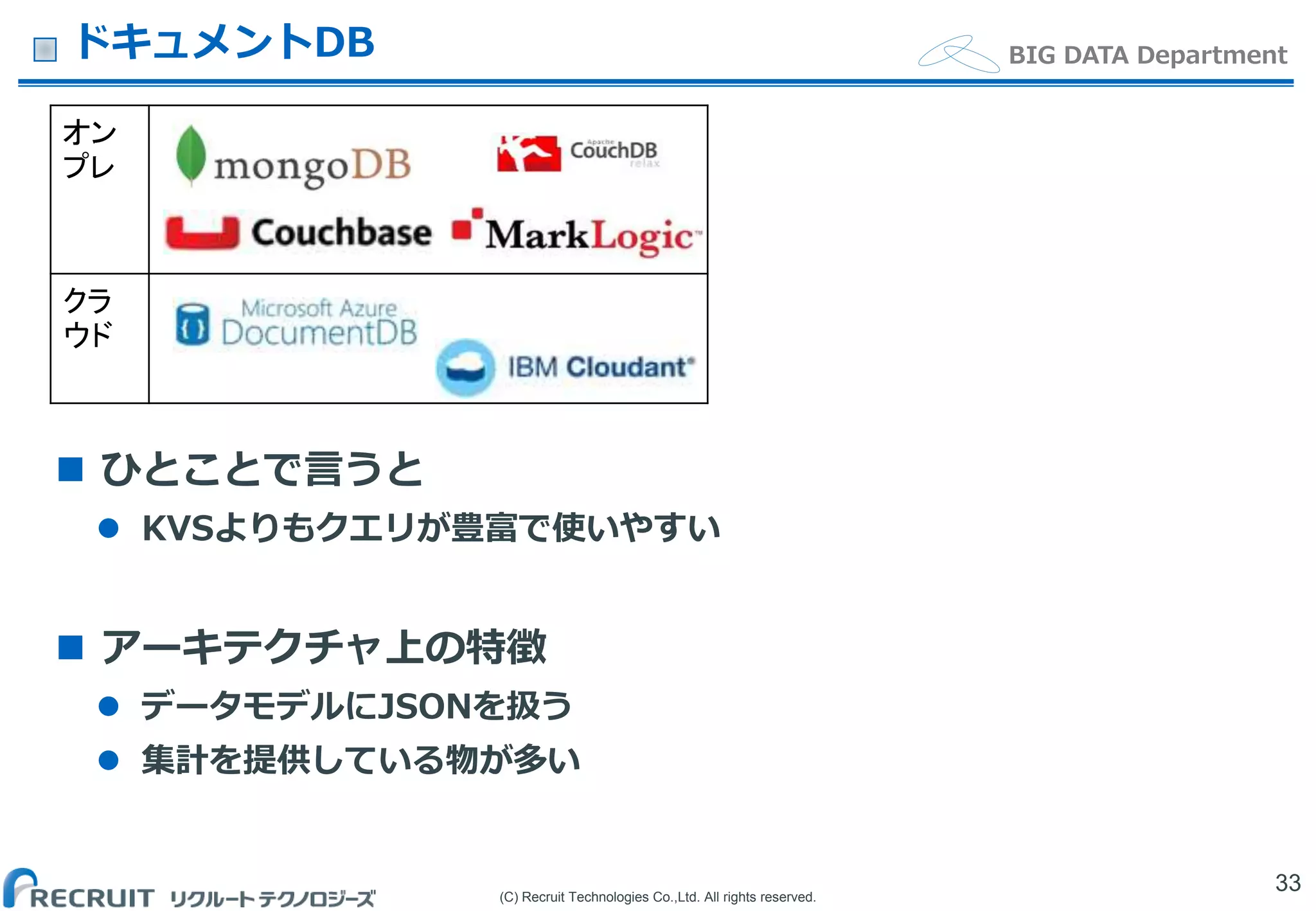 (C) Recruit Technologies Co.,Ltd. All rights reserved.
BIG DATA Department
オン
プレ
クラ
ウド
ドキュメントDB
33
 ひとことで言うと
 KVSよりもクエリが豊富で使いやすい
 アーキテクチャ上の特徴
 データモデルにJSONを扱う
 集計を提供している物が多い
 
