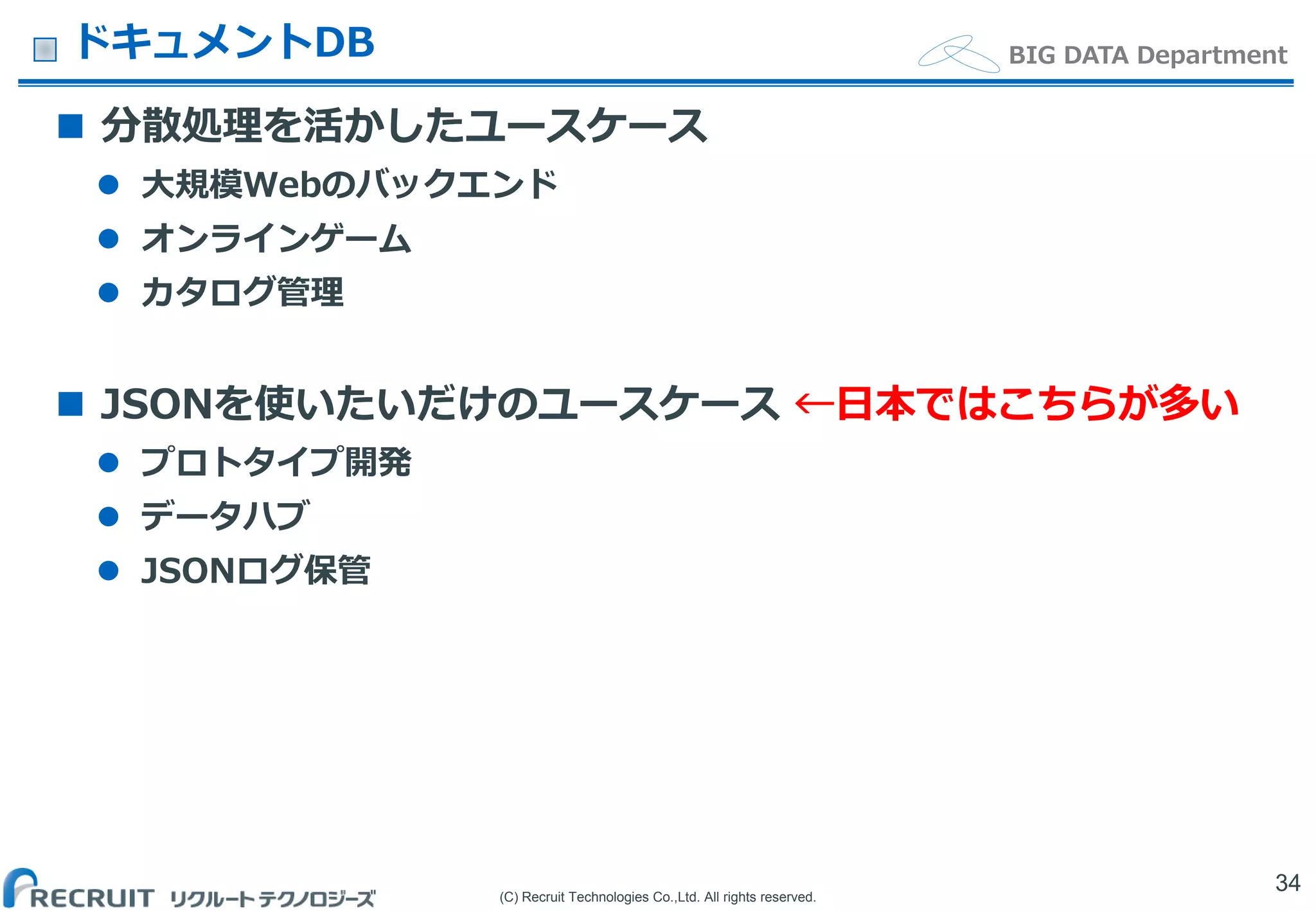 (C) Recruit Technologies Co.,Ltd. All rights reserved.
BIG DATA DepartmentドキュメントDB
 分散処理を活かしたユースケース
 大規模Webのバックエンド
 オンラインゲーム
 カタログ管理
 JSONを使いたいだけのユースケース ←日本ではこちらが多い
 プロトタイプ開発
 データハブ
 JSONログ保管
34
 