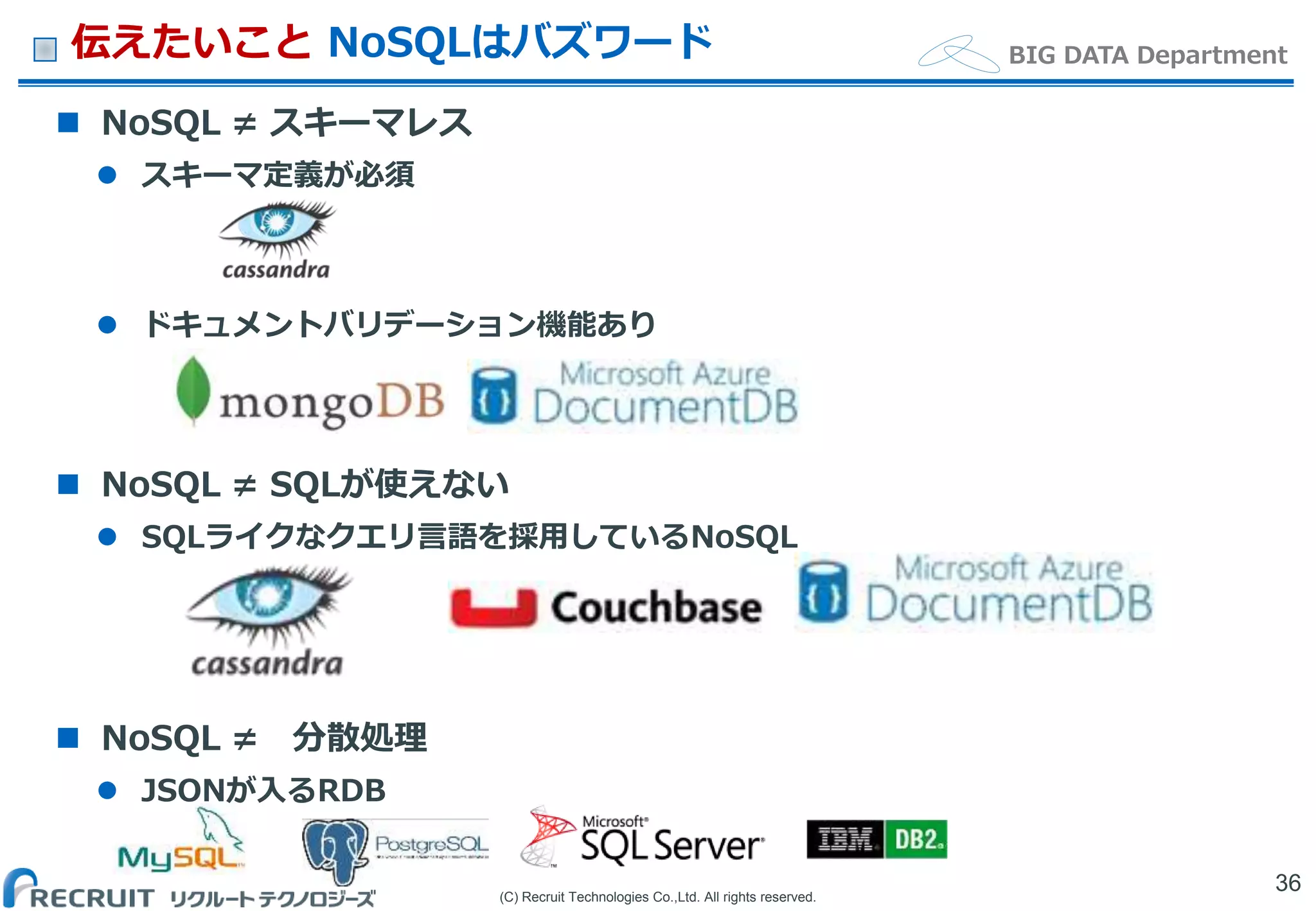 (C) Recruit Technologies Co.,Ltd. All rights reserved.
BIG DATA Department伝えたいこと NoSQLはバズワード
 NoSQL ≠ スキーマレス
 スキーマ定義が必須
 ドキュメントバリデーション機能あり
 NoSQL ≠ SQLが使えない
 SQLライクなクエリ言語を採用しているNoSQL
 NoSQL ≠ 分散処理
 JSONが入るRDB
36
 