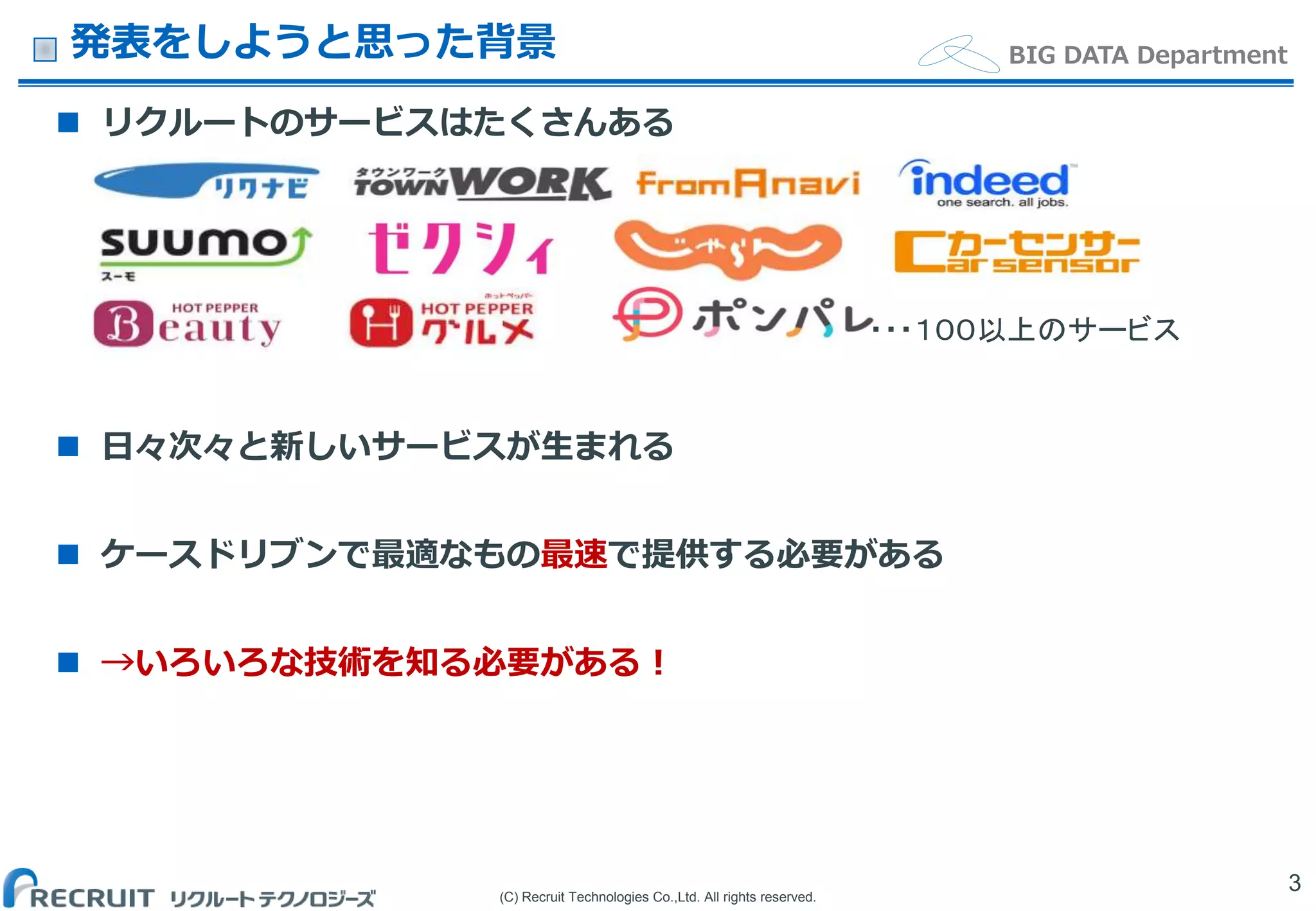 (C) Recruit Technologies Co.,Ltd. All rights reserved.
BIG DATA Department発表をしようと思った背景
 リクルートのサービスはたくさんある
 日々次々と新しいサービスが生まれる
 ケースドリブンで最適なもの最速で提供する必要がある
 →いろいろな技術を知る必要がある！
3
・・・１００以上のサービス
 