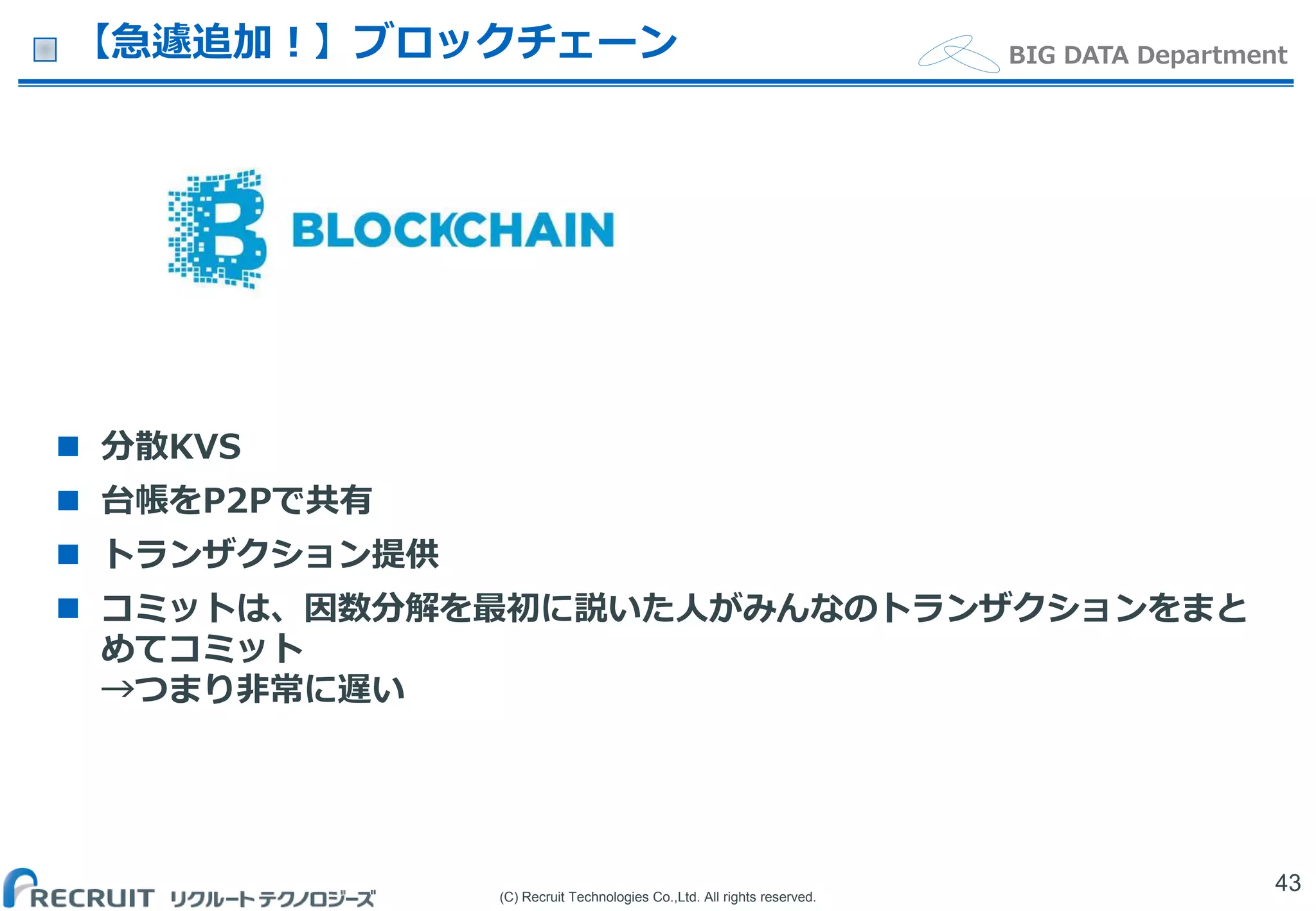(C) Recruit Technologies Co.,Ltd. All rights reserved.
BIG DATA Department【急遽追加！】ブロックチェーン
 分散KVS
 台帳をP2Pで共有
 トランザクション提供
 コミットは、因数分解を最初に説いた人がみんなのトランザクションをまと
めてコミット
→つまり非常に遅い
43
 