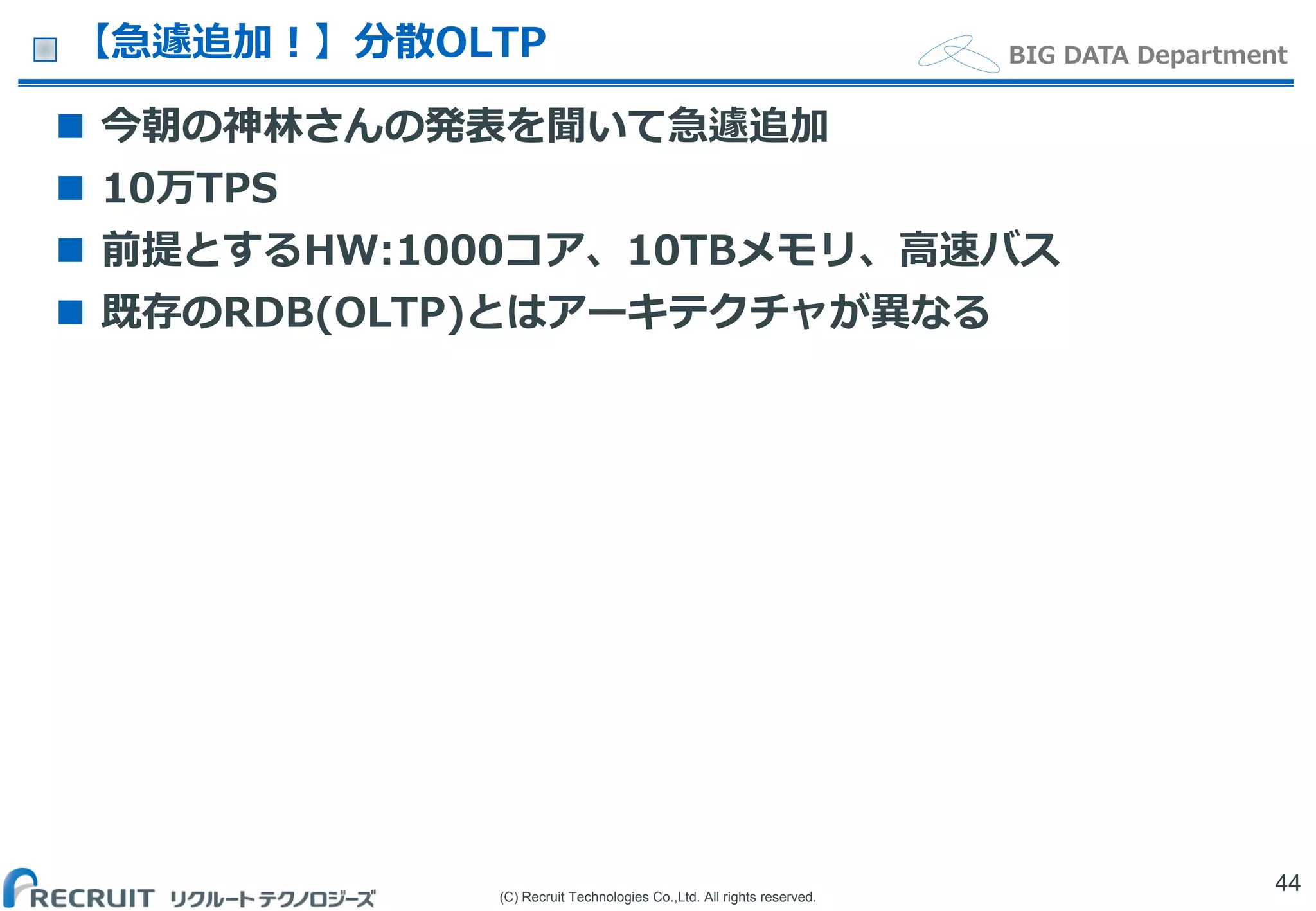 (C) Recruit Technologies Co.,Ltd. All rights reserved.
BIG DATA Department【急遽追加！】分散OLTP
 今朝の神林さんの発表を聞いて急遽追加
 10万TPS
 前提とするHW:1000コア、10TBメモリ、高速バス
 既存のRDB(OLTP)とはアーキテクチャが異なる
44
 