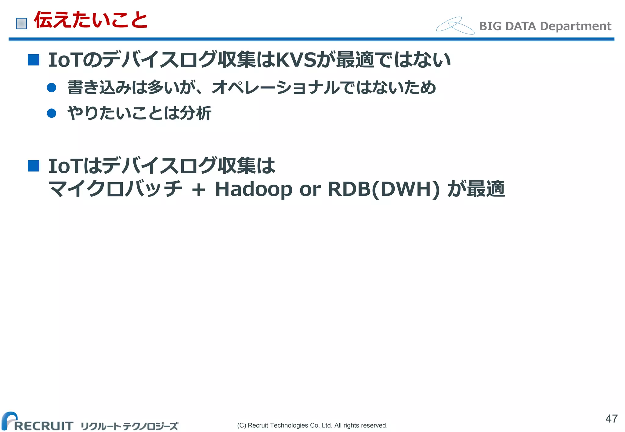 (C) Recruit Technologies Co.,Ltd. All rights reserved.
BIG DATA Department伝えたいこと
 IoTのデバイスログ収集はKVSが最適ではない
 書き込みは多いが、オペレーショナルではないため
 やりたいことは分析
 IoTはデバイスログ収集は
マイクロバッチ ＋ Hadoop or RDB(DWH) が最適
47
 