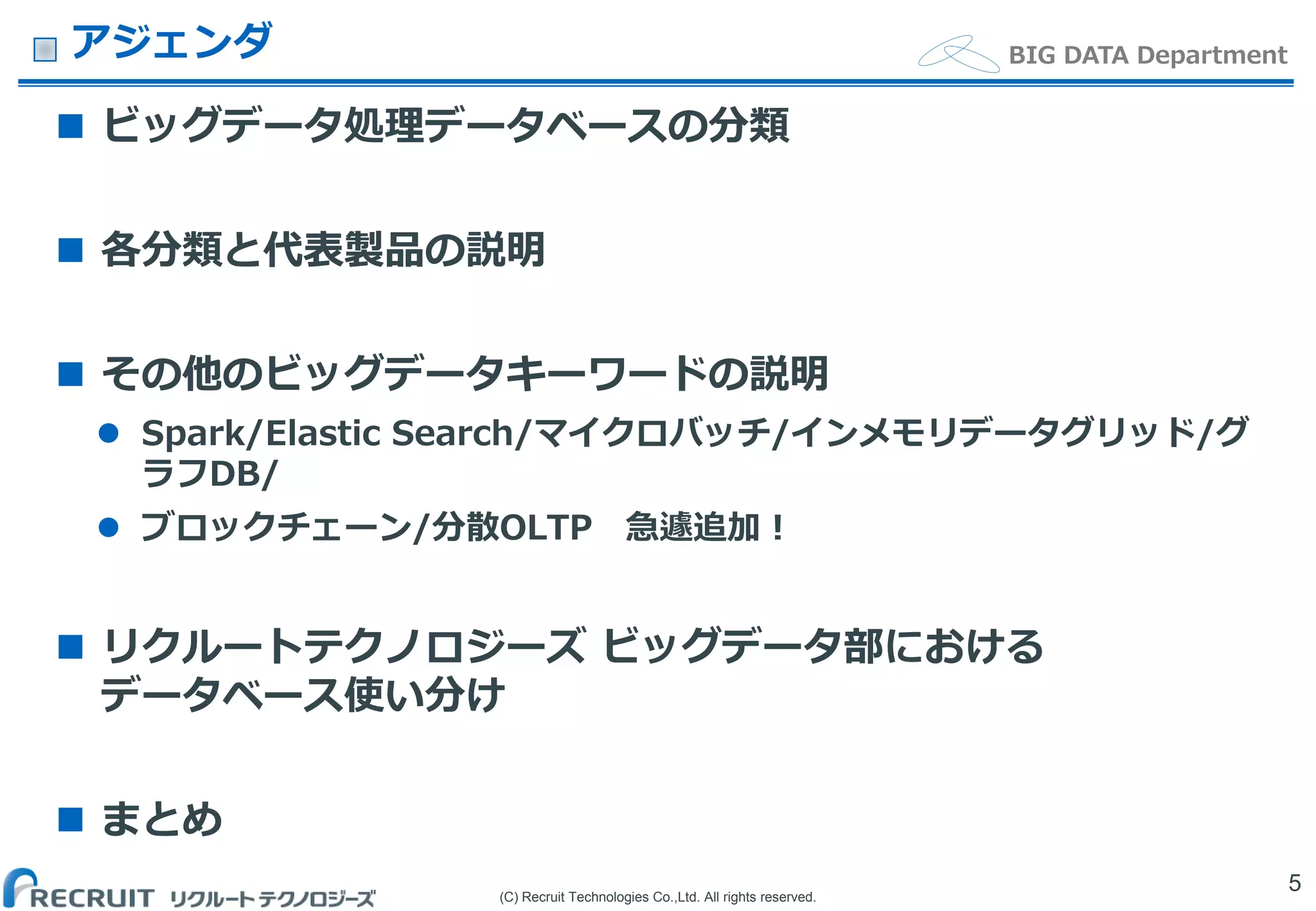 (C) Recruit Technologies Co.,Ltd. All rights reserved.
BIG DATA Departmentアジェンダ
 ビッグデータ処理データベースの分類
 各分類と代表製品の説明
 その他のビッグデータキーワードの説明
 Spark/Elastic Search/マイクロバッチ/インメモリデータグリッド/グ
ラフDB/
 ブロックチェーン/分散OLTP 急遽追加！
 リクルートテクノロジーズ ビッグデータ部における
データベース使い分け
 まとめ
5
 
