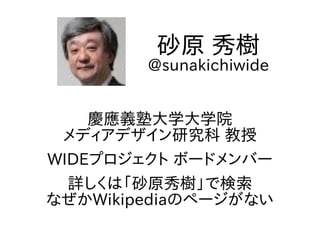 慶應義塾大学大学院
メディアデザイン研究科 教授
WIDEプロジェクト ボードメンバー
詳しくは「砂原秀樹」で検索
なぜかWikipediaのページがない
砂原 秀樹
@sunakichiwide
 