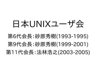日本UNIXユーザ会
第6代会長：砂原秀樹(1993-1995)
第9代会長：砂原秀樹(1999-2001)
第11代会長：法林浩之(2003-2005)
 