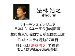 フリーランスエンジニア
日本UNIXユーザ会(jus)幹事
主に東京で活動するが全国に出没
ITコミュニティ活動27年目
詳しくは「法林浩之」で検索
もしくはWikipediaを参照
法林 浩之
@hourin
 