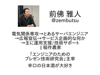 電気関係専攻→とあるサーバエンジニア
→広報宣伝→サービス企画的な何か
→主に運用支援/技術サポート
|| 稲作農家
「エンジニアのための
プレゼン技術研究会」主宰
辛口の日本酒が大好き
前佛 雅人
@zembutsu
 