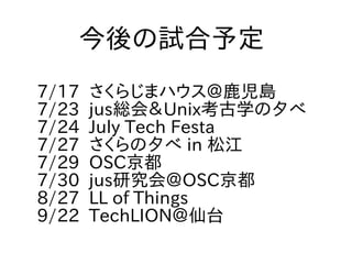 7/17 さくらじまハウス＠鹿児島
7/23 jus総会＆Unix考古学の夕べ
7/24 July Tech Festa
7/27 さくらの夕べ in 松江
7/29 OSC京都
7/30 jus研究会＠OSC京都
8/27 LL of Things
9/22 TechLION＠仙台
今後の試合予定
 