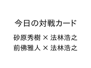 今日の対戦カード
砂原秀樹 × 法林浩之
前佛雅人 × 法林浩之
 