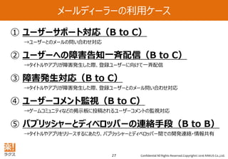 Confidential All Rights Reserved.Copyright© 2016 RAKUS Co.,Ltd.27
メールディーラーの利用ケース
① ユーザーサポート対応（B to C）
→ユーザーとのメールの問い合わせ対応
② ユーザーへの障害告知一斉配信（B to C）
→タイトルやアプリが障害発生した際、登録ユーザーに向けて一斉配信
③ 障害発生対応（B to C）
→タイトルやアプリが障害発生した際、登録ユーザーとのメール問い合わせ対応
④ ユーザーコメント監視（B to C）
→ゲームコミュニティなどの掲示板に投稿されるユーザーコメントの監視対応
⑤ パブリッシャーとディベロッパーの連絡手段（B to B）
→タイトルやアプリをリリースするにあたり、パブリッシャーとディベロッパー間での開発連絡・情報共有
 