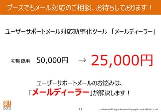 Confidential All Rights Reserved.Copyright© 2016 RAKUS Co.,Ltd.31
ブースでもメール対応のご相談、お待ちしております！
初期費用 50,000円 → 25,000円
ユーザーサポートメール対応効率化ツール 「メールディーラー」
ユーザーサポートメールのお悩みは、
「メールディーラー」が解決します！
 