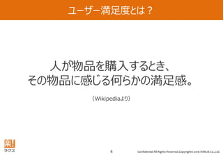 Confidential All Rights Reserved.Copyright© 2016 RAKUS Co.,Ltd.6
ユーザー満足度とは？
ユーザー満足度とは・・・
人が物品を購入するとき、
その物品に感じる何らかの満足感。
（Wikipediaより）
 