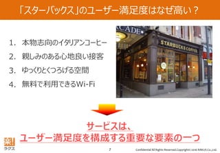 Confidential All Rights Reserved.Copyright© 2016 RAKUS Co.,Ltd.7
「スターバックス」のユーザー満足度はなぜ高い？
本物志向のイタリアンコーヒー
親しみのある心地良い接客
ゆっくりとくつろげる空間
無料で利用できるWi-Fi
1.
2.
3.
4.
 
