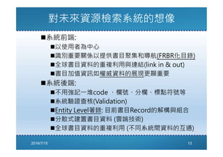 對未來資源檢索系統的想像
系統前端:
以使用者為中心
識別重要關係以提供書目聚集和導航(FRBR化目錄)
全球書目資料的重複利用與連結(link in & out)
書目加值資訊如權威資料的展現更顯重要
系統後端:
不用強記㇐堆code 、欄號、分欄、標點符號等
系統驗證查核(Validation)
Entity Level著錄: 目前書目Record的解構與組合
分散式建置書目資料 (雲端技術)
全球書目資料的重複利用 (不同系統間資料的互通)
2016/7/15 13
 