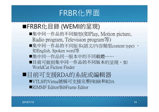 FRBR化界面
FRBR化目錄 (WEMI的呈現)
集中同一作品的不同類型(如Play, Motion picture,
Radio program, Television program等)
集中同一作品的不同版本(語文/內容類型content type) ，
如English. Spoken word等
集中同一作品同一版本中的不同載體……
目前可做到集中同一作品的不同版本的呈現，如
WorldCat Fiction Finder
目前可支援RDA的系統或編輯器
VTLS的Virtua號稱可支援完整FRBR和RDA
RIMMF Editor/BibFrame Editor
2016/7/15 14
 