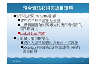資訊技術與Internet的影響
資料的全球性取用及分享
主動將圖書館資源曝光於使用者慣用的
網路環境上
Linked Data 技術
目前編目環境的變化
資訊內容及載體的多元化、複雜化
Metadata (書目資訊) 的創建者不限於
圖書館員
2016/7/15 6
 