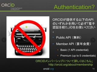 Authentication?
orcid.org 16
ORCIDが提供する以下のAPI
のいずれかを用いて必ず「電子
認証を経た」IDをお使いください
。
• Public API （無料）
• Member API （要年会費）
• Basic (1 API credential)
• Premium (up to 5 credentials)
ORCIDメンバーシップについて詳しくはこちら↓
http://orcid.org/about/membership
 
