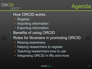 Agenda
• How ORCID works
• Register
• Importing information
• Exporting information
• Benefits of using ORCID
• Roles for librarians in promoting ORCID
• Raising awareness
• Helping researchers to register
• Teaching researchers how to use
• Integrating ORCID in IRs and more
orcid.org 3
 