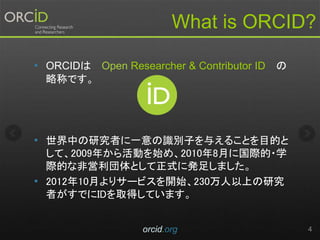 What is ORCID?
• ORCIDは Open Researcher & Contributor ID の
略称です。
• 世界中の研究者に一意の識別子を与えることを目的と
して、2009年から活動を始め、2010年8月に国際的・学
際的な非営利団体として正式に発足しました。
• 2012年10月よりサービスを開始、230万人以上の研究
者がすでにIDを取得しています。
orcid.org 4
 