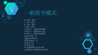 一般指令模式
◇ h 左移一個字
j 下移一個字
k 上移一個字
l 右移一個字
w 移至下一個單詞的開頭
e 移至下一個單詞的末尾
b 移至上一個單詞的開頭
gg 移至第一行
ngg 移至第n行
G 移至最後一行
0 移至行首
$ 移至行尾
m 鼠標移動至頁面中間
zz 將當前行滾動至頁面中間
 