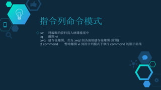 指令列命令模式
◇ :w 將編輯的資料寫入硬碟檔案中
:q 離開 vi
:wq 儲存後離開，若為 :wq! 則為強制儲存後離開 (常用)
:! command 暫時離開 vi 到指令列模式下執行 command 的顯示結果
 