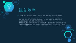 組合命令
◇ 一般都組合命令都是 量詞 + 命令 + 鼠標移動命令,下面是幾個例子：
dw 刪除鼠標所在的位置到單詞的結束(d:刪除,w到下個單詞的開頭)
db 刪除鼠標所在的位置到單詞的開頭
d0 刪除鼠標所在的位置到行首，類似的d$，刪除鼠標所在的位置到行尾
10gg v 21gg d 鼠標移到第十行，選擇第十行到第二十行的內容，刪除
 