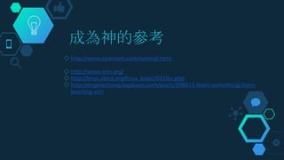 成為神的參考
◇ http://www.openvim.com/tutorial.html
◇ http://www.vim.org/
◇ http://linux.vbird.org/linux_basic/0310vi.php
◇ http://enginechang.logdown.com/posts/296611-learn-something-from-
learning-vim
 