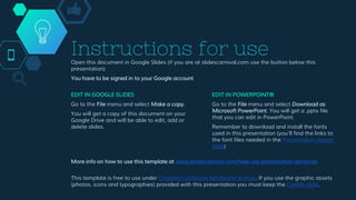 Instructions for useOpen this document in Google Slides (if you are at slidescarnival.com use the button below this
presentation)
You have to be signed in to your Google account
EDIT IN GOOGLE SLIDES
Go to the File menu and select Make a copy.
You will get a copy of this document on your
Google Drive and will be able to edit, add or
delete slides.
EDIT IN POWERPOINT®
Go to the File menu and select Download as
Microsoft PowerPoint. You will get a .pptx file
that you can edit in PowerPoint.
Remember to download and install the fonts
used in this presentation (you’ll find the links to
the font files needed in the Presentation design
slide)
More info on how to use this template at www.slidescarnival.com/help-use-presentation-template
This template is free to use under Creative Commons Attribution license. If you use the graphic assets
(photos, icons and typographies) provided with this presentation you must keep the Credits slide.
 