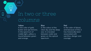 In two or three
columns
Yellow
Is the color of gold,
butter and ripe lemons.
In the spectrum of
visible light, yellow is
found between green
and orange.
Blue
Is the colour of the
clear sky and the deep
sea. It is located
between violet and
green on the optical
spectrum.
Red
Is the color of blood,
and because of this it
has historically been
associated with
sacrifice, danger and
courage.
 