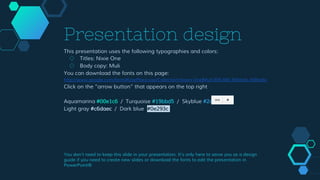 Presentation design
This presentation uses the following typographies and colors:
◇ Titles: Nixie One
◇ Body copy: Muli
You can download the fonts on this page:
http://www.google.com/fonts#UsePlace:use/Collection:Nixie+One|Muli:300,400,300italic,400italic
Click on the “arrow button” that appears on the top right
Aquamarina #00e1c6 / Turquoise #19bbd5 / Skyblue #2c9dde /
Light gray #c6daec / Dark blue #0e293c
You don’t need to keep this slide in your presentation. It’s only here to serve you as a design
guide if you need to create new slides or download the fonts to edit the presentation in
PowerPoint®
 