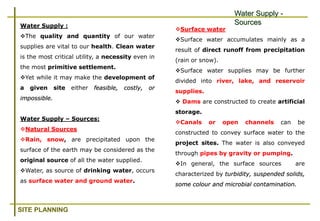 SITE PLANNING
Water Supply :
The quality and quantity of our water
supplies are vital to our health. Clean water
is the most critical utility, a necessity even in
the most primitive settlement.
Yet while it may make the development of
a given site either feasible, costly, or
impossible.
Water Supply – Sources:
Natural Sources
Rain, snow, are precipitated upon the
surface of the earth may be considered as the
original source of all the water supplied.
Water, as source of drinking water, occurs
as surface water and ground water.
Surface water
Surface water accumulates mainly as a
result of direct runoff from precipitation
(rain or snow).
Surface water supplies may be further
divided into river, lake, and reservoir
supplies.
 Dams are constructed to create artificial
storage.
Canals or open channels can be
constructed to convey surface water to the
project sites. The water is also conveyed
through pipes by gravity or pumping.
In general, the surface sources are
characterized by turbidity, suspended solids,
some colour and microbial contamination.
Water Supply -
Sources
 