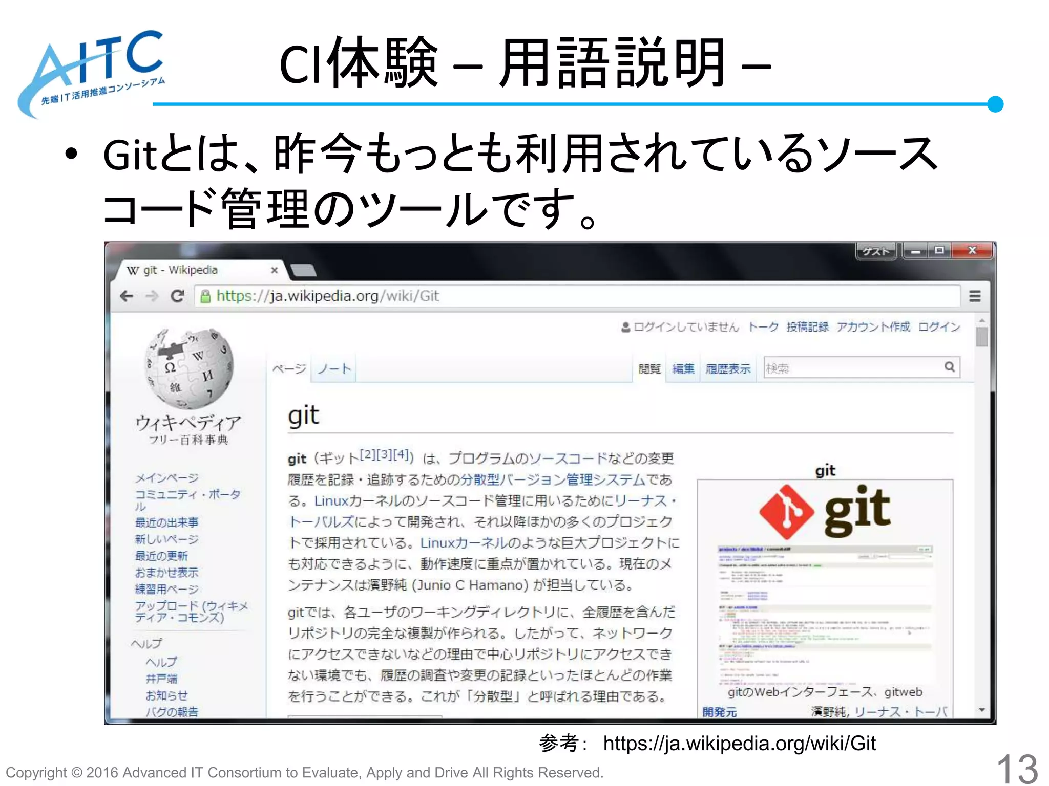 Copyright © 2016 Advanced IT Consortium to Evaluate, Apply and Drive All Rights Reserved.
CI体験 – 用語説明 –
• Gitとは、昨今もっとも利用されているソース
コード管理のツールです。
13
参考： https://ja.wikipedia.org/wiki/Git
 