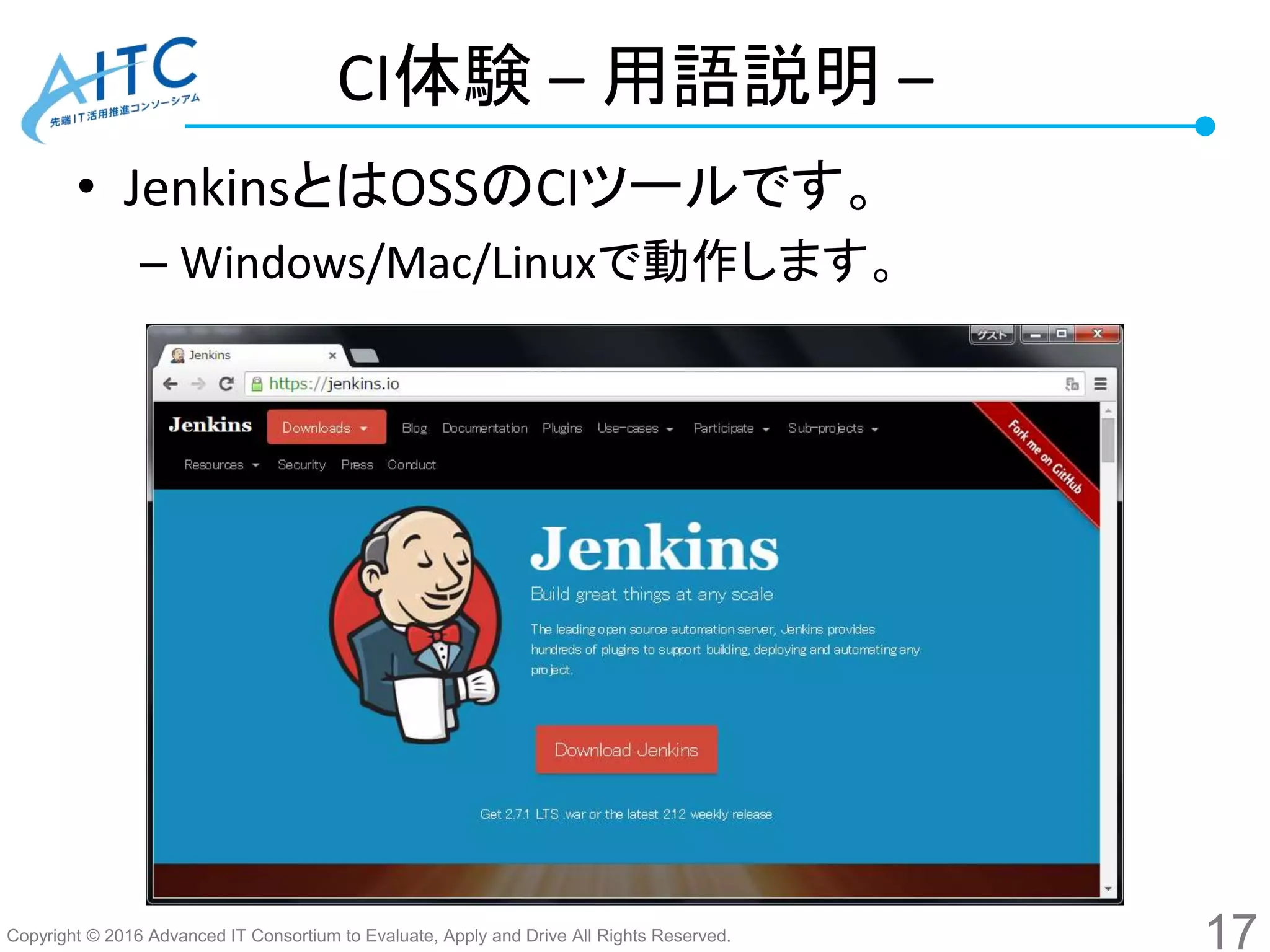 Copyright © 2016 Advanced IT Consortium to Evaluate, Apply and Drive All Rights Reserved.
CI体験 – 用語説明 –
• JenkinsとはOSSのCIツールです。
– Windows/Mac/Linuxで動作します。
17
 