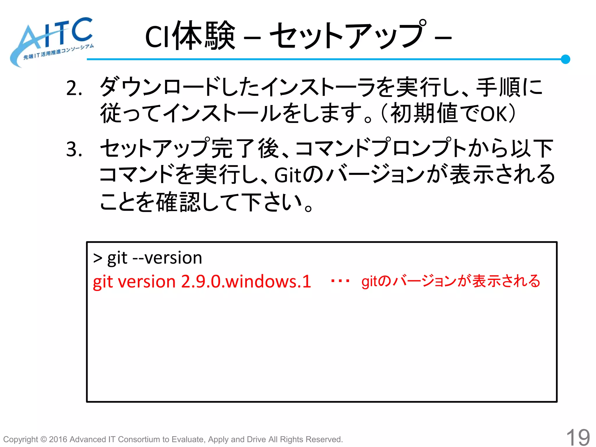 Copyright © 2016 Advanced IT Consortium to Evaluate, Apply and Drive All Rights Reserved.
CI体験 – セットアップ –
2. ダウンロードしたインストーラを実行し、手順に
従ってインストールをします。（初期値でOK）
3. セットアップ完了後、コマンドプロンプトから以下
コマンドを実行し、Gitのバージョンが表示される
ことを確認して下さい。
19
> git --version
git version 2.9.0.windows.1 ・・・ gitのバージョンが表示される
 