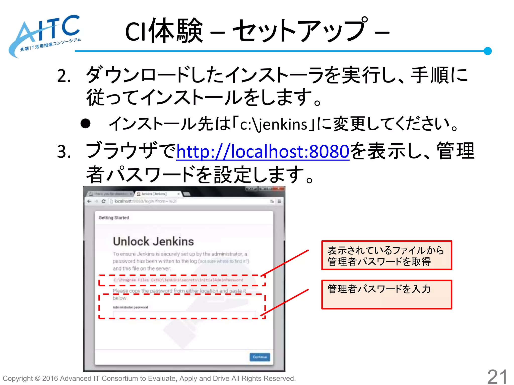 Copyright © 2016 Advanced IT Consortium to Evaluate, Apply and Drive All Rights Reserved.
CI体験 – セットアップ –
2. ダウンロードしたインストーラを実行し、手順に
従ってインストールをします。
 インストール先は「c:jenkins」に変更してください。
3. ブラウザでhttp://localhost:8080を表示し、管理
者パスワードを設定します。
21
管理者パスワードを入力
表示されているファイルから
管理者パスワードを取得
 