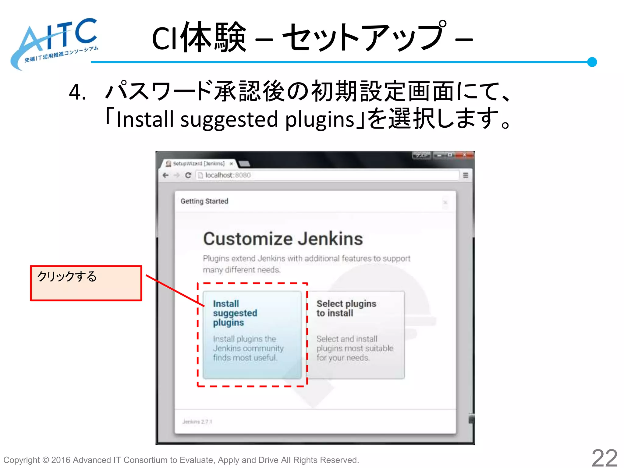 Copyright © 2016 Advanced IT Consortium to Evaluate, Apply and Drive All Rights Reserved.
CI体験 – セットアップ –
4. パスワード承認後の初期設定画面にて、
「Install suggested plugins」を選択します。
22
クリックする
 